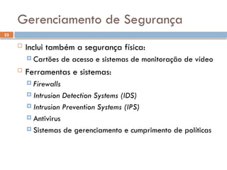 23
Gerenciamento de Segurança
 Inclui também a segurança física:
 Cartões de acesso e sistemas de monitoração de vídeo
 Ferramentas e sistemas:
 Firewalls
 Intrusion Detection Systems (IDS)
 Intrusion Prevention Systems (IPS)
 Antivirus
 Sistemas de gerenciamento e cumprimento de políticas
 