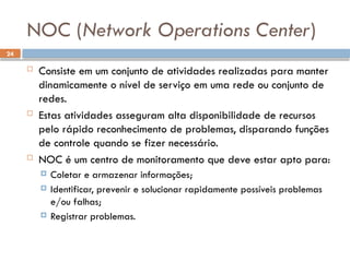 24
NOC (Network Operations Center)
 Consiste em um conjunto de atividades realizadas para manter
dinamicamente o nível de serviço em uma rede ou conjunto de
redes.
 Estas atividades asseguram alta disponibilidade de recursos
pelo rápido reconhecimento de problemas, disparando funções
de controle quando se fizer necessário.
 NOC é um centro de monitoramento que deve estar apto para:
 Coletar e armazenar informações;
 Identificar, prevenir e solucionar rapidamente possíveis problemas
e/ou falhas;
 Registrar problemas.
 