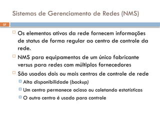 27
Sistemas de Gerenciamento de Redes (NMS)
 Os elementos ativos da rede fornecem informações
de status de forma regular ao centro de controle da
rede.
 NMS para equipamentos de um único fabricante
versus para redes com múltiplos fornecedores
 São usados dois ou mais centros de controle de rede
 Alta disponibilidade (backup)
 Um centro permanece ocioso ou coletando estatísticas
 O outro centro é usado para controle
 