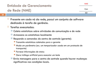 29
Entidade de Gerenciamento
de Rede (NME)
 Presente em cada nó da rede, possui um conjunto de software
dedicado à tarefa de gerência.
 Tarefas executadas:
 Coleta estatísticas sobre atividades de comunicação e de rede
 Armazena as estatísticas localmente
 Responde a comandos do centro de controle (gerente):
 Transmite estatísticas coletadas para o gerente
 Muda um parâmetro (ex.: um temporizador usado em um protocolo de
transporte)
 Fornece informações de status
 Gera tráfego artificial para executar um teste
 Envia mensagens para o centro de controle quando houver mudanças
significativas nas condições locais.
NME
Com
SO
 