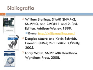 3
Bibliografia
 William Stallings. SNMP, SNMPv2,
SNMPv3, and RMON 1 and 2, 3rd.
Edition. Addison-Wesley, 1999.
 Errata: http://williamstallings.com/
 Douglas Mauro and Kevin Schmidt.
Essential SNMP, 2nd. Edition. O'Reilly,
2005.
 Larry Walsh. SNMP MIB Handbook.
Wyndham Press, 2008.
 