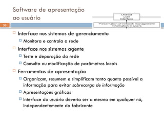 33
Software de apresentação
ao usuário
 Interface nos sistemas de gerenciamento
 Monitora e controla a rede
 Interface nos sistemas agente
 Teste e depuração da rede
 Consulta ou modificação de parâmetros locais
 Ferramentas de apresentação
 Organizam, resumem e simplificam tanto quanto possível a
informação para evitar sobrecarga de informação
 Apresentações gráficas
 Interface do usuário deveria ser a mesma em qualquer nó,
independentemente do fabricante
 