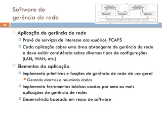 35
Software de
gerência de rede
 Aplicação de gerência de rede
 Provê de serviços de interesse aos usuários: FCAPS
 Cada aplicação cobre uma área abrangente de gerência de rede
e deve exibir consistência sobre diversos tipos de configurações
(LAN, WAN, etc.)
 Elementos da aplicação
 Implementa primitivas e funções de gerência de rede de uso geral
 Gerando alarmes e resumindo dados
 Implementa ferramentas básicas usados por uma ou mais
aplicações de gerência de redes
 Desenvolvida baseada em reuso de software
 