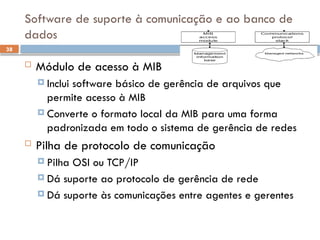 38
Software de suporte à comunicação e ao banco de
dados
 Módulo de acesso à MIB
 Inclui software básico de gerência de arquivos que
permite acesso à MIB
 Converte o formato local da MIB para uma forma
padronizada em todo o sistema de gerência de redes
 Pilha de protocolo de comunicação
 Pilha OSI ou TCP/IP
 Dá suporte ao protocolo de gerência de rede
 Dá suporte às comunicações entre agentes e gerentes
 