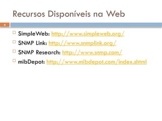 4
Recursos Disponíveis na Web
 SimpleWeb: http://www.simpleweb.org/
 SNMP Link: http://www.snmplink.org/
 SNMP Research: http://www.snmp.com/
 mibDepot: http://www.mibdepot.com/index.shtml
 