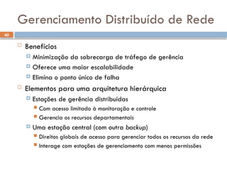 40
Gerenciamento Distribuído de Rede
 Benefícios
 Minimização da sobrecarga de tráfego de gerência
 Oferece uma maior escalabilidade
 Elimina o ponto único de falha
 Elementos para uma arquitetura hierárquica
 Estações de gerência distribuídas
 Com acesso limitado à monitoração e controle
 Gerencia os recursos departamentais
 Uma estação central (com outra backup)
 Direitos globais de acesso para gerenciar todos os recursos da rede
 Interage com estações de gerenciamento com menos permissões
 