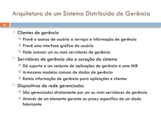 41
Arquitetura de um Sistema Distribuído de Gerência
 Clientes de gerência
 Provê o acesso de usuário a serviços e informação de gerência
 Provê uma interface gráfica de usuário
 Pode acessar um ou mais servidores de gerência
 Servidores de gerência são o coração do sistema
 Dá suporte a um conjunto de aplicações de gerência e uma MIB
 Armazena modelos comuns de dados de gerência
 Roteia informação de gerência para aplicações e clientes
 Dispositivos de rede gerenciados
 São gerenciados diretamente por um ou mais servidores de gerência
 Através de um elemento gerente ou proxy específico de um dado
fabricante.
 