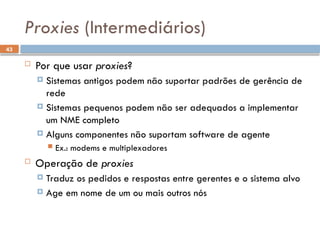 43
Proxies (Intermediários)
 Por que usar proxies?
 Sistemas antigos podem não suportar padrões de gerência de
rede
 Sistemas pequenos podem não ser adequados a implementar
um NME completo
 Alguns componentes não suportam software de agente
 Ex.: modems e multiplexadores
 Operação de proxies
 Traduz os pedidos e respostas entre gerentes e o sistema alvo
 Age em nome de um ou mais outros nós
 