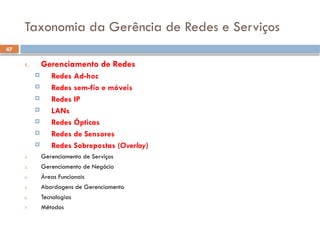 47
Taxonomia da Gerência de Redes e Serviços
1. Gerenciamento de Redes
 Redes Ad-hoc
 Redes sem-fio e móveis
 Redes IP
 LANs
 Redes Ópticas
 Redes de Sensores
 Redes Sobrepostas (Overlay)
2. Gerenciamento de Serviços
3. Gerenciamento de Negócio
4. Áreas Funcionais
5. Abordagens de Gerenciamento
6. Tecnologias
7. Métodos
 