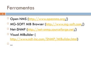 5
Ferramentas
 Open NMS (http://www.opennms.org/)
 MG-SOFT MIB Browser (http://www.mg-soft.com/)
 Net-SNMP (http://net-snmp.sourceforge.net/)
 Visual MIBuilder (
http://www.ndt-inc.com/SNMP/MIBuilder.html)
 ...
 