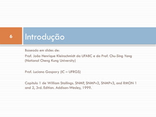 6
Baseado em slides de:
Prof. João Henrique Kleinschmidt da UFABC e do Prof. Chu-Sing Yang
(National Cheng Kung University)
Prof. Luciano Gaspary (IC – UFRGS)
Capítulo 1 de William Stallings. SNMP, SNMPv2, SNMPv3, and RMON 1
and 2, 3rd. Edition. Addison-Wesley, 1999.
Introdução
 