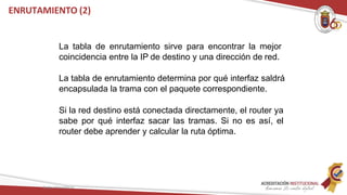 La tabla de enrutamiento sirve para encontrar la mejor
coincidencia entre la IP de destino y una dirección de red.
La tabla de enrutamiento determina por qué interfaz saldrá
encapsulada la trama con el paquete correspondiente.
Si la red destino está conectada directamente, el router ya
sabe por qué interfaz sacar las tramas. Si no es así, el
router debe aprender y calcular la ruta óptima.
ENRUTAMIENTO (2)
Redes Telemáticas
 