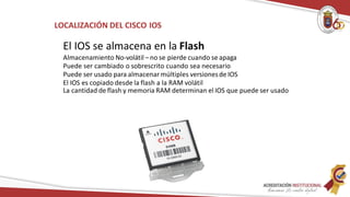 LOCALIZACIÓN DEL CISCO IOS
El IOS se almacena en la Flash
Almacenamiento No-volátil – no se pierde cuando se apaga
Puede ser cambiado o sobrescrito cuando sea necesario
Puede ser usado para almacenar múltiples versionesde IOS
El IOS es copiado desde la flash a la RAM volátil
La cantidad de flash y memoria RAM determinan el IOS que puede ser usado
 
