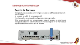 MÉTODOS DE ACCESO CONSOLA
Puerto de Consola
El dispositivo es accesible aún si ningún servicio de red ha sido configurado
(out-of-band)
Se necesita un cable de consola especial
Permite que los comandos de configuración sean ingresados
Debe ser configurado con passwords para prevenir accesos no autorizados
El dispositivo debería estar localizado en una sala segura, de tal manera que
el puerto de consola no sea fácil de acceder
 
