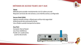 MÉTODOS DE ACCESO TELNET, SSH Y AUX
Telnet
Método para acceder remotamente a la CLI sobre una red
Requiere servicios de red activos y una interfaz activa y configurada
Secure Shell (SSH)
Ingreso remoto similar a Telnet pero utiliza más seguridad
Autenticaciónde contraseña fuerte
Usa cifrado cuando transporta los datos
Aux Port
Conexión Out-of-band
Usa línea telefónica
Puede ser usadocomo
puerto deconsola
 