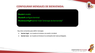 CONFIGURAR MENSAJES DE BIENVENIDA:
Router> enable
Router# configure terminal
Router(config)# banner motd *[mensaje de bienvenida]*
Redes
Hay otros comandos para definir mensajes:
● banner login : se muestra al iniciarse una sesión vía telnet.
● banner exec : se muestra al introducir la contraseña del modo privilegiado.
 