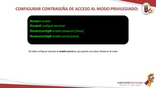 Se debe configurar siempre la enable secret ya que genera una clave cifrada en el router.
CONFIGURAR CONTRASEÑA DE ACCESO AL MODO PRIVILEGIADO:
Router> enable
Router# configure terminal
Router(config)# enable password [clave]
Router(config)# enable secret [clave]
Redes
 