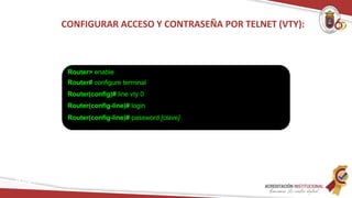 CONFIGURAR ACCESO Y CONTRASEÑA POR TELNET (VTY):
Router> enable
Router# configure terminal
Router(config)# line vty 0
Router(config-line)# login
Router(config-line)# password [clave]
Redes
 