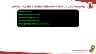 CONFIG. ACCESO Y CONTRASEÑA POR PUERTO AUXILIAR (AUX):
Router> enable
Router# configure terminal
Router(config)# line aux 0
Router(config-line)# login
Router(config-line)# password [clave]
Redes
 