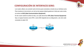 Los routers utilizan una conexión serie síncrona para conectarse a través de sus interfaces serie.
Para mantener el sincronismo uno de los dos equipos deberá gestionar el reloj ese router recibe
el nombre de DCE (Data Communications Equipment).
El otro router recibirá la señal de reloj y se suele denominar DTE (Data Terminal Equipment)
Que un equipo funcione como DTE o como DCE depende de la configuración y de cómo está
conectado el cable V.35
CONFIGURACIÓN DE INTERFACES SERIE:
Redes
 