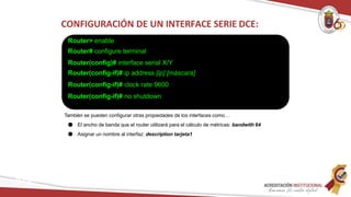 CONFIGURACIÓN DE UN INTERFACE SERIE DCE:
Router> enable
Router# configure terminal
Router(config)# interface serial X/Y
Router(config-if)# ip address [ip] [máscara]
Router(config-if)# clock rate 9600
Router(config-if)# no shutdown
También se pueden configurar otras propiedades de los interfaces como…
● El ancho de banda que el router utilizará para el cálculo de métricas: bandwith 64
● Asignar un nombre al interfaz: description tarjeta1
Redes
 