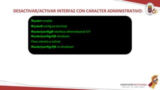 DESACTIVAR/ACTIVAR INTERFAZ CON CARACTER ADMINISTRATIVO:
Router> enable
Router# configure terminal
Router(config)# interface ethernet/serial X/Y
Router(config-if)# shutdown
Para volverlo a activar
Router(config-if)# no shutdown
Redes
 