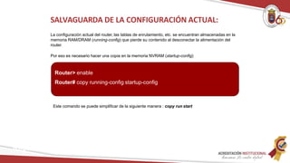 Este comando se puede simplificar de la siguiente manera : copy run start
SALVAGUARDA DE LA CONFIGURACIÓN ACTUAL:
La configuración actual del router, las tablas de enrutamiento, etc. se encuentran almacenadas en la
memoria RAM/DRAM (running-config) que pierde su contenido al desconectar la alimentación del
router.
Por eso es necesario hacer una copia en la memoria NVRAM (startup-config)
Router> enable
Router# copy running-config startup-config
Redes
 
