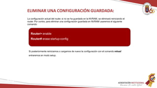 Si posteriormente reiniciamos o cargamos de nuevo la configuración con el comando reload
entraremos en modo setup.
ELIMINAR UNA CONFIGURACIÓN GUARDADA:
La configuración actual del router, si no se ha guardado en la NVRAM, se eliminará reiniciando el
router. Por contra, para eliminar una configuración guardada en NVRAM usaremos el siguiente
comando:
Router> enable
Router# erase startup-config
Redes
 