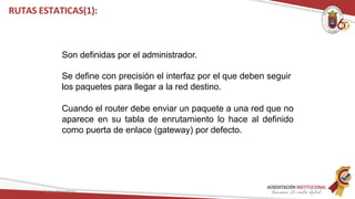 Son definidas por el administrador.
Se define con precisión el interfaz por el que deben seguir
los paquetes para llegar a la red destino.
Cuando el router debe enviar un paquete a una red que no
aparece en su tabla de enrutamiento lo hace al definido
como puerta de enlace (gateway) por defecto.
Redes Telemáticas
RUTAS ESTATICAS(1):
 