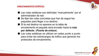 ENRUTAMIENTO ESTÁTICO:
Redes
● Las rutas estáticas son definidas “manualmente” por el
administrador de red.
● Se fijan las rutas concretas que han de seguir los
paquetes para llegar a su destino.
● Si la red destino no aparece en la tabla de
enrutamiento el paquete será enviado hacia la ruta
por defecto. (Puerta de enlace).
● Las rutas estáticas se utilizan en redes punto a punto
para evitar las sobrecargas de tráfico que generan los
protocolos de enrutamiento.
 