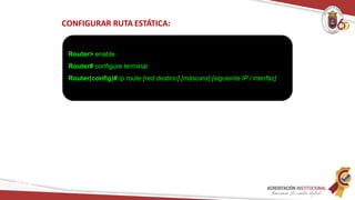 CONFIGURAR RUTA ESTÁTICA:
Router> enable
Router# configure terminal
Router(config)# ip route [red destino] [máscara] [siguiente IP / interfaz]
Redes
 