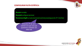 CONFIGURAR RUTA ESTÁTICA:
Router> enable
Router# configure terminal
Router(config)# ip route [red destino] [máscara] [siguiente IP / interfaz]
Dirección IP de red o
subred a la que nos que
queremos conectar con
esta ruta
Redes
 