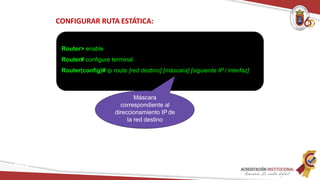 CONFIGURAR RUTA ESTÁTICA:
Router> enable
Router# configure terminal
Router(config)# ip route [red destino] [máscara] [siguiente IP / interfaz]
Máscara
correspondiente al
direccionamiento IP de
la red destino
Redes
 
