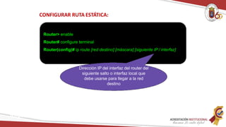CONFIGURAR RUTA ESTÁTICA:
Router> enable
Router# configure terminal
Router(config)# ip route [red destino] [máscara] [siguiente IP / interfaz]
Dirección IP del interfaz del router del
siguiente salto o interfaz local que
debe usarse para llegar a la red
destino
Redes
 