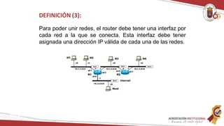DEFINICIÓN (3):
Para poder unir redes, el router debe tener una interfaz por
cada red a la que se conecta. Esta interfaz debe tener
asignada una dirección IP válida de cada una de las redes.
Redes
 