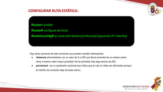 CONFIGURAR RUTA ESTÁTICA:
Router> enable
Router# configure terminal
Router(config)# ip route [red destino] [máscara] [siguiente IP / interfaz]
Redes
Hay otras opciones de este comando que pueden resultar interesantes:
● distancia administrativa: es un valor de 0 a 255 que fija la prioridad de un enlace sobre
otros.A menor valor mayor prioridad.Así la prioridad más baja será la de 255.
● permanent : es un parámetro opcional que indica que la ruta no debe ser eliminada aunque
el interfaz de conexión deje de estar activo..
 