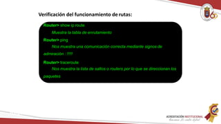 Verificación del funcionamiento de rutas:
Router> show ip route
Muestra la tabla de enrutamiento
Router> ping
Nos muestra una comunicación correcta mediante signos de
admiración : !!!!!
Router> traceroute
Nos muestra la lista de saltos o routers por lo que se direccionan los
paquetes
Redes
 