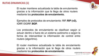 RUTAS DINAMICAS (1)
El router mantiene actualizada la tabla de enrutamiento
gracias a la información que le llega de otros routers
mediante los protocolos de enrutamiento.
Ejemplos de protocolos de enrutamiento: RIP, RIP (v2),
IGRP, EIGRP, BGP.
Los protocolos de enrutamiento se clasifican según si
actuan dentro o fuera de un sistema autónomo o según la
forma de intercambiar la información de control entre
routers (algoritmo).
El router mantiene actualizada la tabla de enrutamiento
gracias a la información que le llega de otros routers
mediante los protocolos de enrutamiento.
Redes Telemáticas
 
