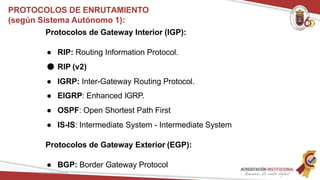 Protocolos de Gateway Interior (IGP):
● RIP: Routing Information Protocol.
● RIP (v2)
● IGRP: Inter-Gateway Routing Protocol.
● EIGRP: Enhanced IGRP.
● OSPF: Open Shortest Path First
● IS-IS: Intermediate System - Intermediate System
Protocolos de Gateway Exterior (EGP):
● BGP: Border Gateway Protocol
Redes Telemáticas
PROTOCOLOS DE ENRUTAMIENTO
(según Sistema Autónomo 1):
 