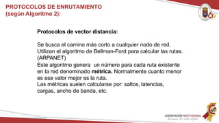 Protocolos de vector distancia:
Se busca el camino más corto a cualquier nodo de red.
Utilizan el algoritmo de Bellman-Ford para calcular las rutas.
(ARPANET)
Este algoritmo genera un número para cada ruta existente
en la red denominado métrica. Normalmente cuanto menor
es ese valor mejor es la ruta.
Las métricas suelen calcularse por: saltos, latencias,
cargas, ancho de banda, etc.
Redes Telemáticas
PROTOCOLOS DE ENRUTAMIENTO
(según Algoritmo 2):
 