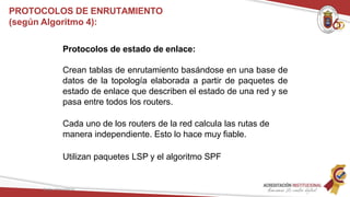 Protocolos de estado de enlace:
Crean tablas de enrutamiento basándose en una base de
datos de la topología elaborada a partir de paquetes de
estado de enlace que describen el estado de una red y se
pasa entre todos los routers.
Cada uno de los routers de la red calcula las rutas de
manera independiente. Esto lo hace muy fiable.
Utilizan paquetes LSP y el algoritmo SPF
Redes Telemáticas
PROTOCOLOS DE ENRUTAMIENTO
(según Algoritmo 4):
 