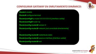 Router> enable
Router# configure terminal
Router(config)# ip route 0.0.0.0 0.0.0.0 [interface salida]
Router(config)# router rip
Router(config-router)# version 2
Router(config-router)# network [red conectada directamente]
…
Router(config-router)# redistribute static
Router(config-router)# passive-interface [interface salida]
Router(config-router)# exit
CONFIGURAR GATEWAY EN ENRUTAMIENTO DINÁMICO:
 