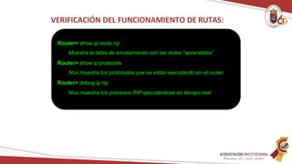 VERIFICACIÓN DEL FUNCIONAMIENTO DE RUTAS:
Router> show ip route rip
Muestra la tabla de enrutamiento con las redes “aprendidas”
Router> show ip protocols
Nos muestra los protocolos que se están ejecutando en el router
Router> debug ip rip
Nos muestra los procesos RIP ejecutándose en tiempo real
 