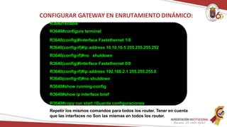 R3640>enable
R3640#configure terminal
R3640(config)#interface Fastethernet 1/0
R3640(config-if)#ip address 10.10.10.5 255.255.255.252
R3640(config-if)#no shutdown
R3640(config)#interface Fastethernet 0/0
R3640(config-if)#ip address 192.168.2.1 255.255.255.0
R3640(config-if)#no shutdown
R3640#show running-config
R3640#show ip interface brief
R3640#copy run start //Guarda configuraciones
Repetir los mismos comandos para todos los router. Tener en cuenta
que las interfaces no Son las mismas en todos los router.
CONFIGURAR GATEWAY EN ENRUTAMIENTO DINÁMICO:
 