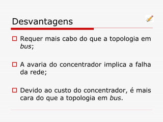 Desvantagens
 Requer mais cabo do que a topologia em
bus;
 A avaria do concentrador implica a falha
da rede;
 Devido ao custo do concentrador, é mais
cara do que a topologia em bus.
 