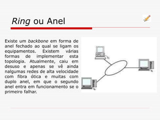 Ring ou Anel
Existe um backbone em forma de
anel fechado ao qual se ligam os
equipamentos. Existem várias
formas de implementar esta
topologia. Atualmente, caiu em
desuso e apenas se vê ainda
nalgumas redes de alta velocidade
com fibra ótica e muitas com
duplo anel, em que o segundo
anel entra em funcionamento se o
primeiro falhar.
 