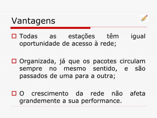 Vantagens
 Todas as estações têm igual
oportunidade de acesso à rede;
 Organizada, já que os pacotes circulam
sempre no mesmo sentido, e são
passados de uma para a outra;
 O crescimento da rede não afeta
grandemente a sua performance.
 