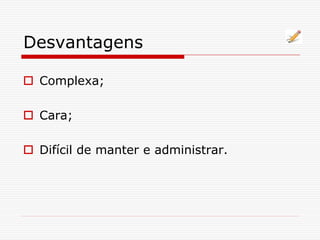 Desvantagens
 Complexa;
 Cara;
 Difícil de manter e administrar.
 