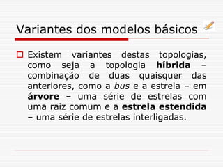 Variantes dos modelos básicos
 Existem variantes destas topologias,
como seja a topologia híbrida –
combinação de duas quaisquer das
anteriores, como a bus e a estrela – em
árvore – uma série de estrelas com
uma raiz comum e a estrela estendida
– uma série de estrelas interligadas.
 