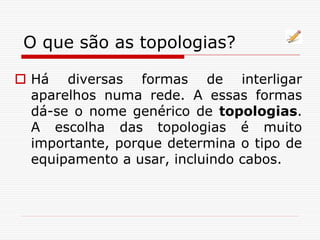 O que são as topologias?
 Há diversas formas de interligar
aparelhos numa rede. A essas formas
dá-se o nome genérico de topologias.
A escolha das topologias é muito
importante, porque determina o tipo de
equipamento a usar, incluindo cabos.
 